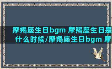 摩羯座生日bgm 摩羯座生日是什么时候/摩羯座生日bgm 摩羯座生日是什么时候-我的网站